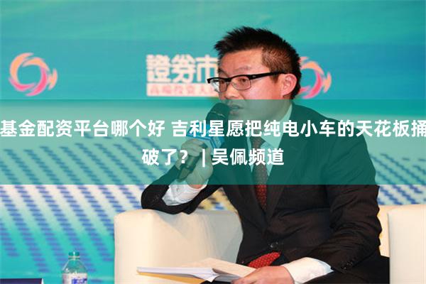 基金配资平台哪个好 吉利星愿把纯电小车的天花板捅破了？ | 吴佩频道