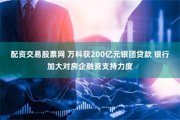 配资交易股票网 万科获200亿元银团贷款 银行加大对房企融资支持力度