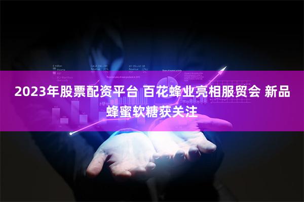 2023年股票配资平台 百花蜂业亮相服贸会 新品蜂蜜软糖获关注