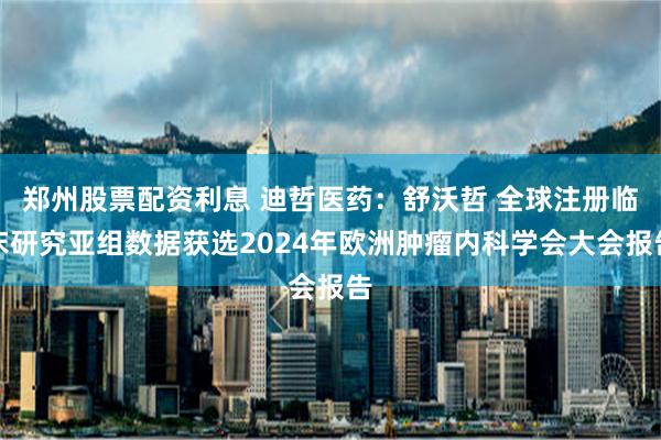 郑州股票配资利息 迪哲医药：舒沃哲 全球注册临床研究亚组数据获选2024年欧洲肿瘤内科学会大会报告