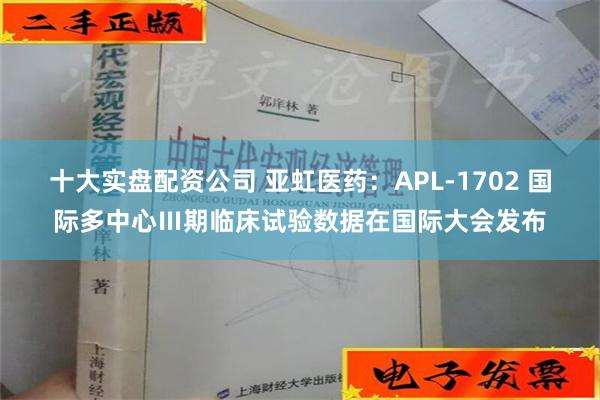 十大实盘配资公司 亚虹医药：APL-1702 国际多中心Ⅲ期临床试验数据在国际大会发布