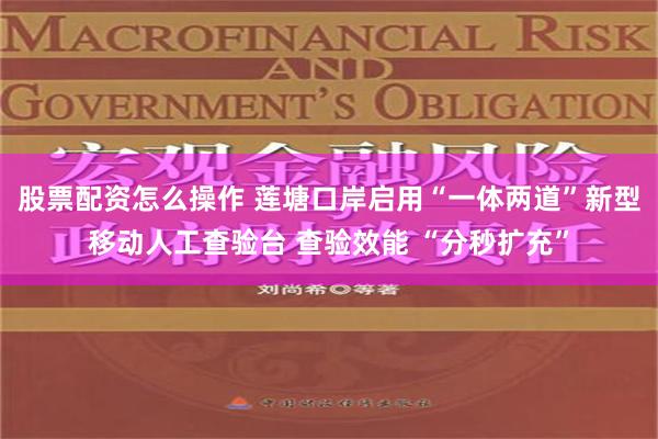 股票配资怎么操作 莲塘口岸启用“一体两道”新型移动人工查验台 查验效能 “分秒扩充”