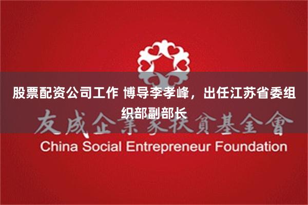股票配资公司工作 博导李孝峰，出任江苏省委组织部副部长