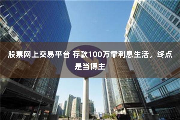 股票网上交易平台 存款100万靠利息生活，终点是当博主