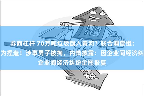 券商杠杆 70万吨垃圾倒入黄河？联合调查组：举报视频均为捏造！涉事男子被拘，内情披露：因企业间经济纠纷企图报复