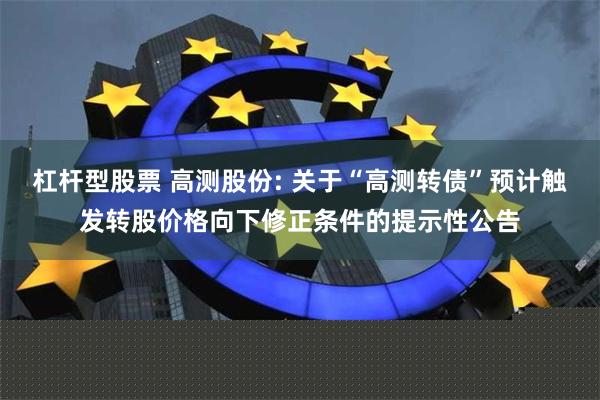 杠杆型股票 高测股份: 关于“高测转债”预计触发转股价格向下修正条件的提示性公告