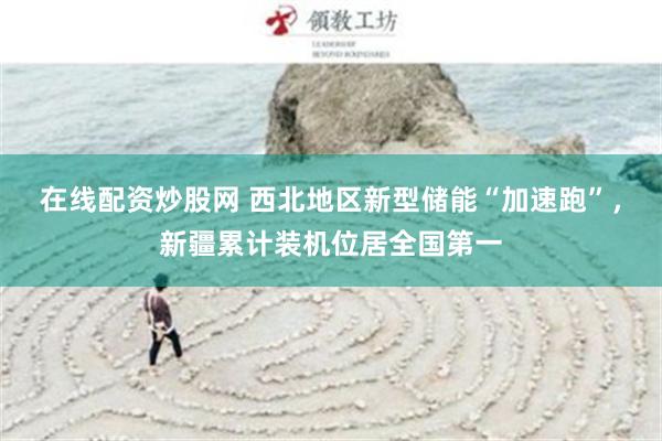 在线配资炒股网 西北地区新型储能“加速跑”，新疆累计装机位居全国第一