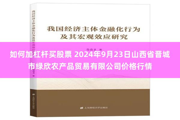 如何加杠杆买股票 2024年9月23日山西省晋城市绿欣农产品贸易有限公司价格行情