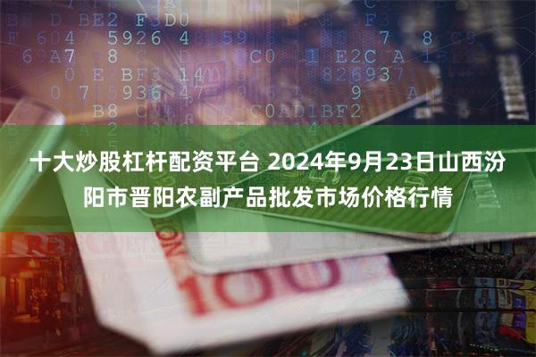 十大炒股杠杆配资平台 2024年9月23日山西汾阳市晋阳农副产品批发市场价格行情