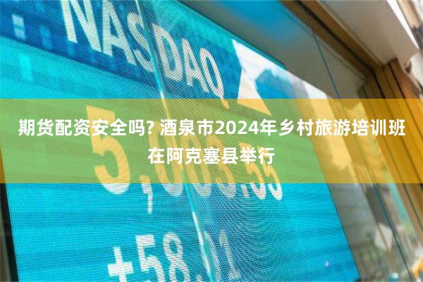 期货配资安全吗? 酒泉市2024年乡村旅游培训班在阿克塞县举行