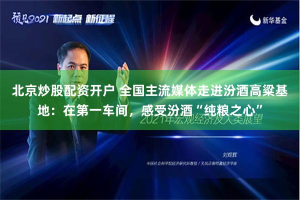 北京炒股配资开户 全国主流媒体走进汾酒高粱基地：在第一车间，感受汾酒“纯粮之心”