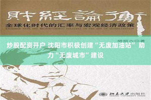 炒股配资开户 沈阳市积极创建“无废加油站” 助力“无废城市”建设