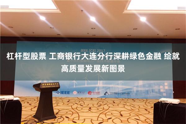 杠杆型股票 工商银行大连分行深耕绿色金融 绘就高质量发展新图景