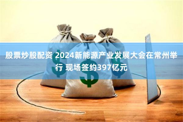 股票炒股配资 2024新能源产业发展大会在常州举行 现场签约397亿元