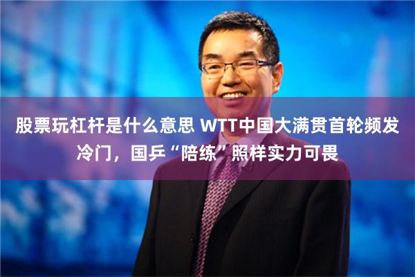 股票玩杠杆是什么意思 WTT中国大满贯首轮频发冷门，国乒“陪练”照样实力可畏