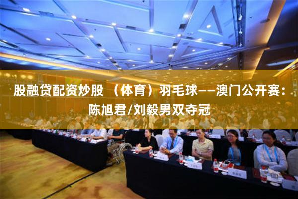 股融贷配资炒股 （体育）羽毛球——澳门公开赛：陈旭君/刘毅男双夺冠