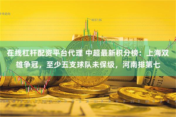 在线杠杆配资平台代理 中超最新积分榜：上海双雄争冠，至少五支球队未保级，河南排第七
