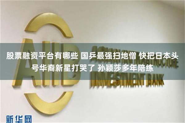 股票融资平台有哪些 国乒最强扫地僧 快把日本头号华裔新星打哭了 孙颖莎多年陪练
