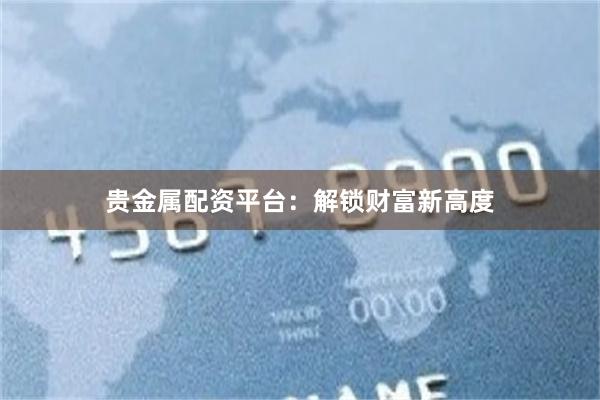 贵金属配资平台：解锁财富新高度