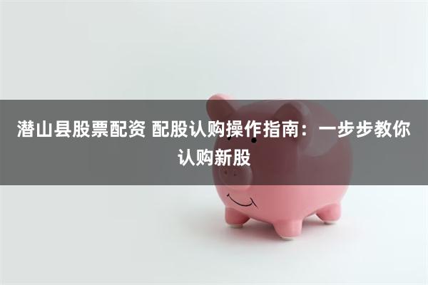 潜山县股票配资 配股认购操作指南：一步步教你认购新股