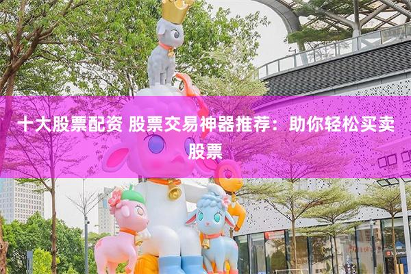 十大股票配资 股票交易神器推荐：助你轻松买卖股票