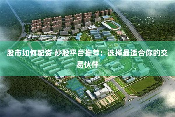 股市如何配资 炒股平台推荐：选择最适合你的交易伙伴