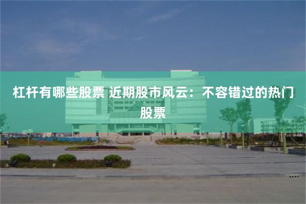 杠杆有哪些股票 近期股市风云：不容错过的热门股票