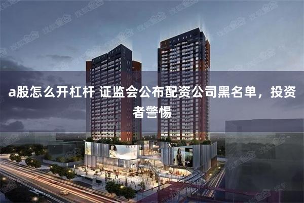a股怎么开杠杆 证监会公布配资公司黑名单，投资者警惕