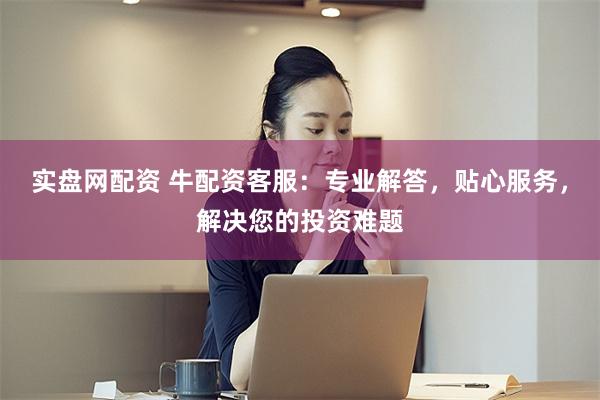 实盘网配资 牛配资客服：专业解答，贴心服务，解决您的投资难题