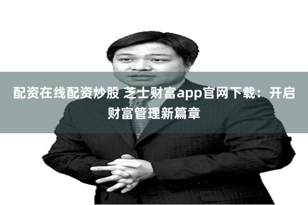 配资在线配资炒股 芝士财富app官网下载：开启财富管理新篇章