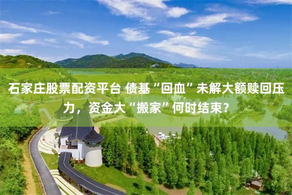 石家庄股票配资平台 债基“回血”未解大额赎回压力，资金大“搬家”何时结束？