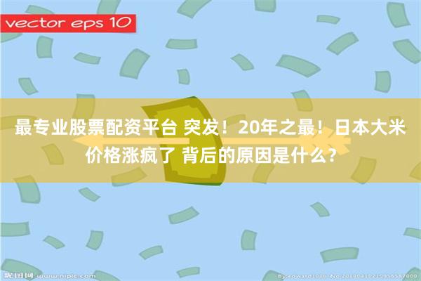 最专业股票配资平台 突发！20年之最！日本大米价格涨疯了 背后的原因是什么？