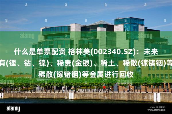 什么是单票配资 格林美(002340.SZ)：未来将主要针对稀有(锂、钴、镍)、稀贵(金银)、稀土、稀散(镓锗铟)等金属进行回收