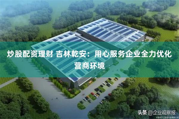 炒股配资理财 吉林乾安：用心服务企业全力优化营商环境