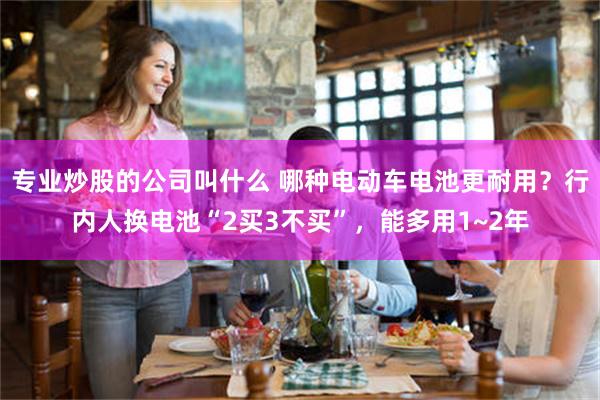 专业炒股的公司叫什么 哪种电动车电池更耐用？行内人换电池“2买3不买”，能多用1~2年