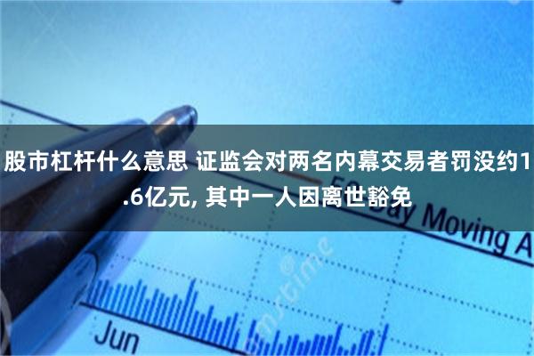 股市杠杆什么意思 证监会对两名内幕交易者罚没约1.6亿元, 其中一人因离世豁免