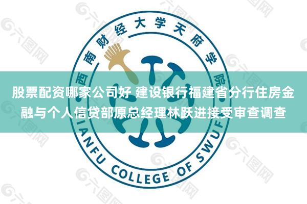 股票配资哪家公司好 建设银行福建省分行住房金融与个人信贷部原总经理林跃进接受审查调查