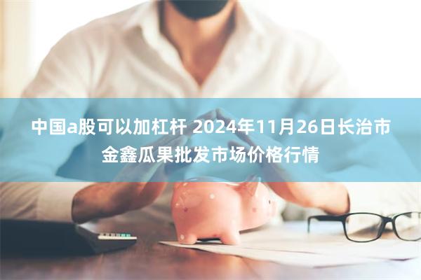 中国a股可以加杠杆 2024年11月26日长治市金鑫瓜果批发市场价格行情
