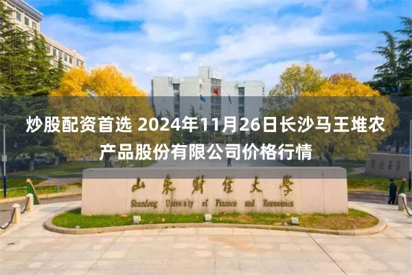 炒股配资首选 2024年11月26日长沙马王堆农产品股份有限公司价格行情