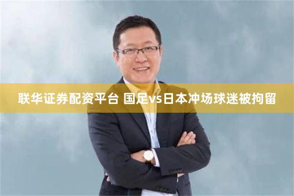 联华证券配资平台 国足vs日本冲场球迷被拘留