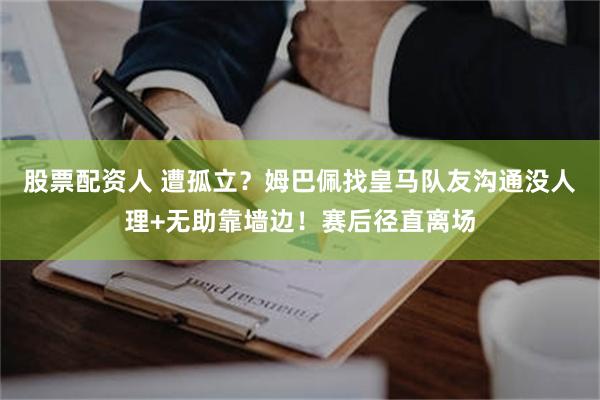 股票配资人 遭孤立？姆巴佩找皇马队友沟通没人理+无助靠墙边！赛后径直离场