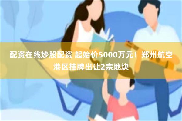 配资在线炒股配资 起始价5000万元！郑州航空港区挂牌出让2宗地块