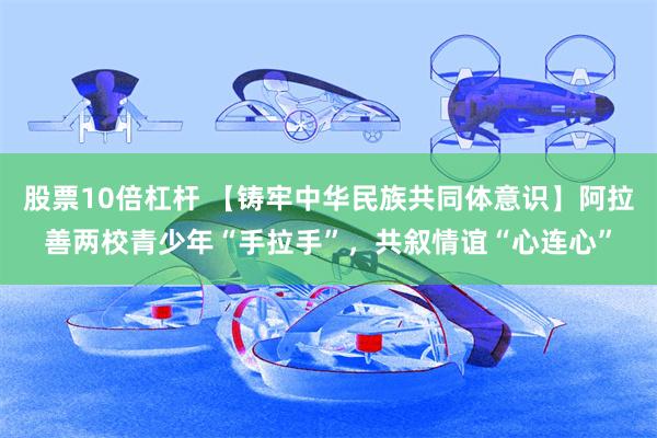 股票10倍杠杆 【铸牢中华民族共同体意识】阿拉善两校青少年“手拉手”，共叙情谊“心连心”