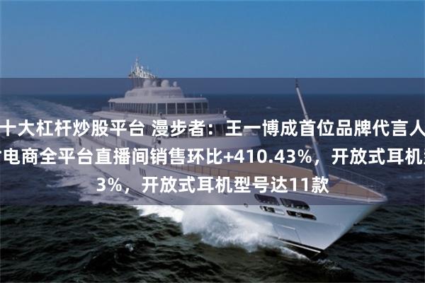 十大杠杆炒股平台 漫步者：王一博成首位品牌代言人后首72小时电商全平台直播间销售环比+410.43%，开放式耳机型号达11款