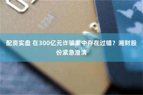 配资实盘 在300亿元诈骗案中存在过错？湘财股份紧急澄清
