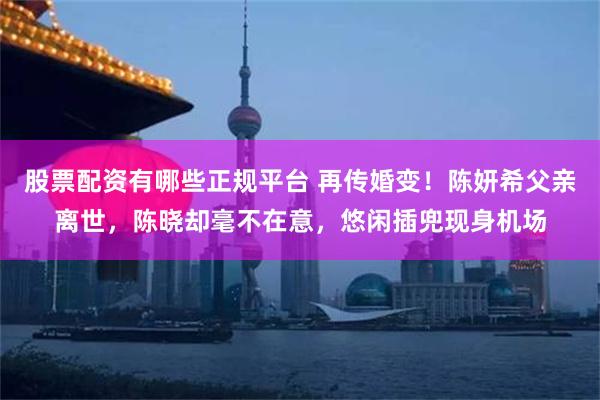 股票配资有哪些正规平台 再传婚变！陈妍希父亲离世，陈晓却毫不在意，悠闲插兜现身机场