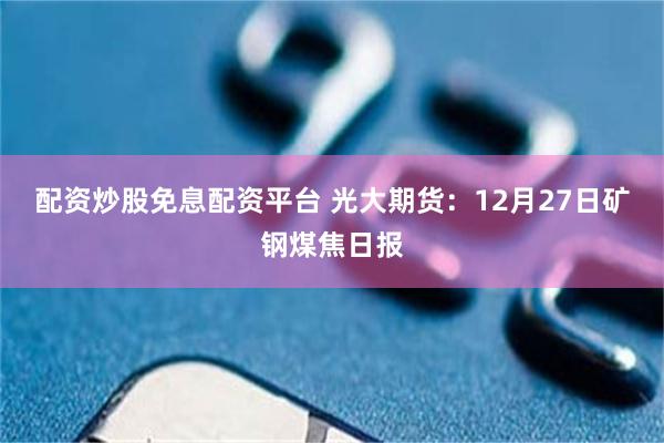配资炒股免息配资平台 光大期货：12月27日矿钢煤焦日报