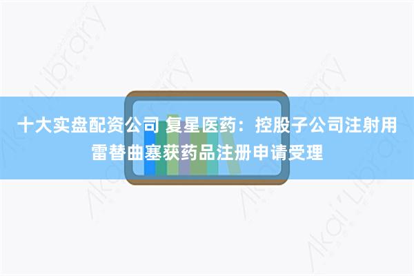 十大实盘配资公司 复星医药：控股子公司注射用雷替曲塞获药品注册申请受理