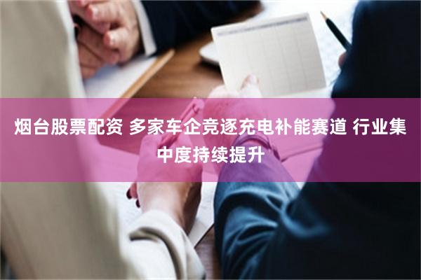 烟台股票配资 多家车企竞逐充电补能赛道 行业集中度持续提升