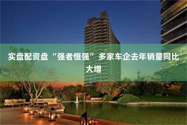 实盘配资盘 “强者恒强” 多家车企去年销量同比大增